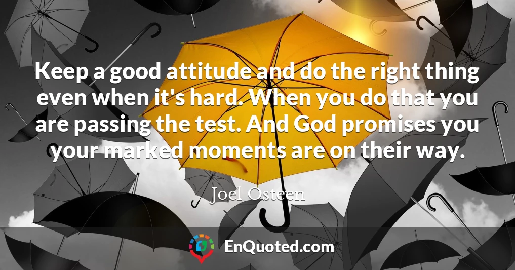 Keep a good attitude and do the right thing even when it's hard. When you do that you are passing the test. And God promises you your marked moments are on their way.