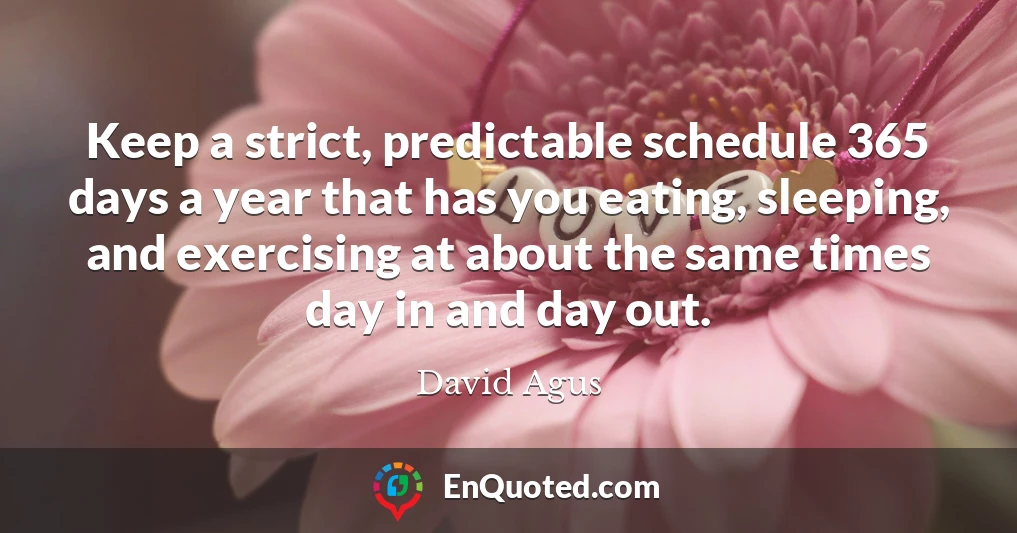 Keep a strict, predictable schedule 365 days a year that has you eating, sleeping, and exercising at about the same times day in and day out.