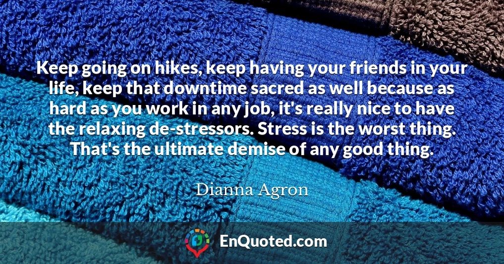 Keep going on hikes, keep having your friends in your life, keep that downtime sacred as well because as hard as you work in any job, it's really nice to have the relaxing de-stressors. Stress is the worst thing. That's the ultimate demise of any good thing.
