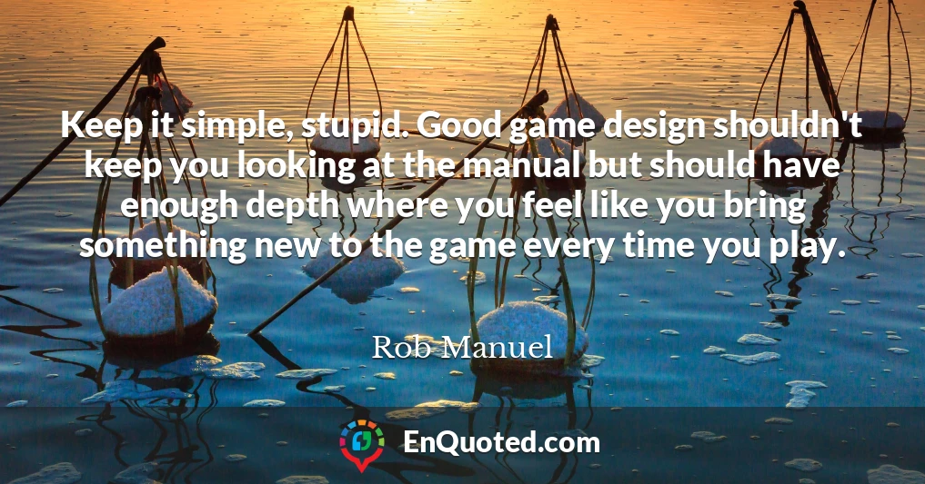 Keep it simple, stupid. Good game design shouldn't keep you looking at the manual but should have enough depth where you feel like you bring something new to the game every time you play.