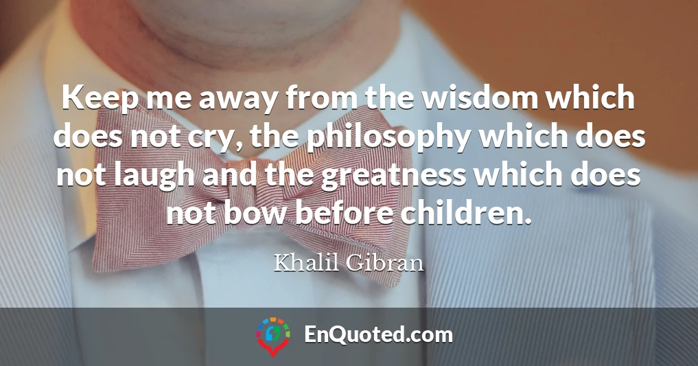 Keep me away from the wisdom which does not cry, the philosophy which does not laugh and the greatness which does not bow before children.