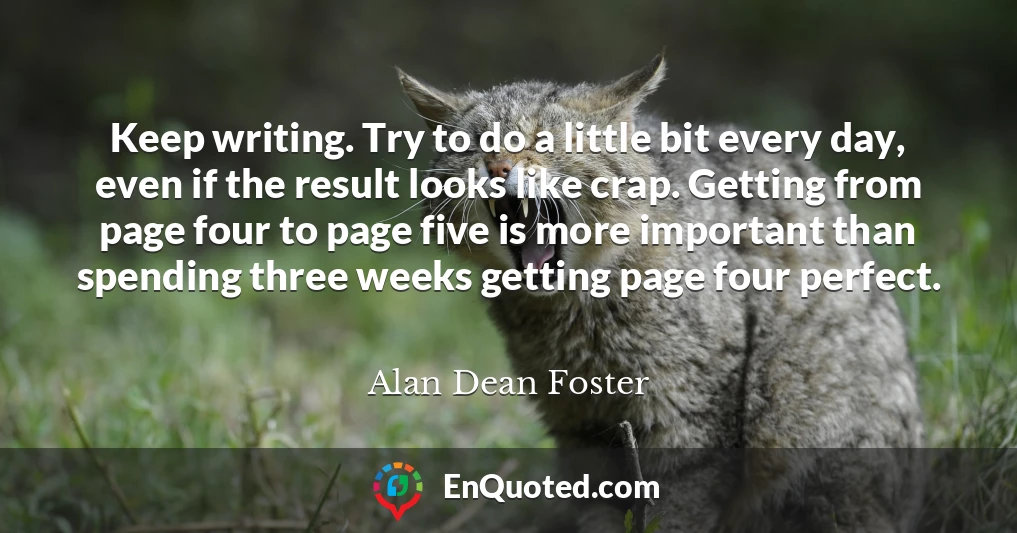 Keep writing. Try to do a little bit every day, even if the result looks like crap. Getting from page four to page five is more important than spending three weeks getting page four perfect.