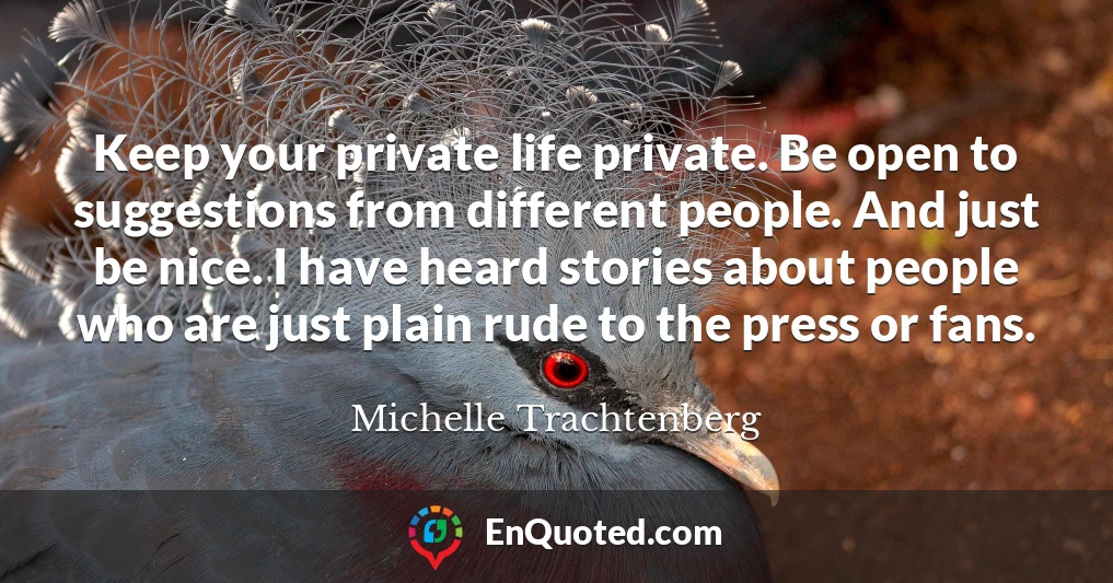 Keep your private life private. Be open to suggestions from different people. And just be nice. I have heard stories about people who are just plain rude to the press or fans.