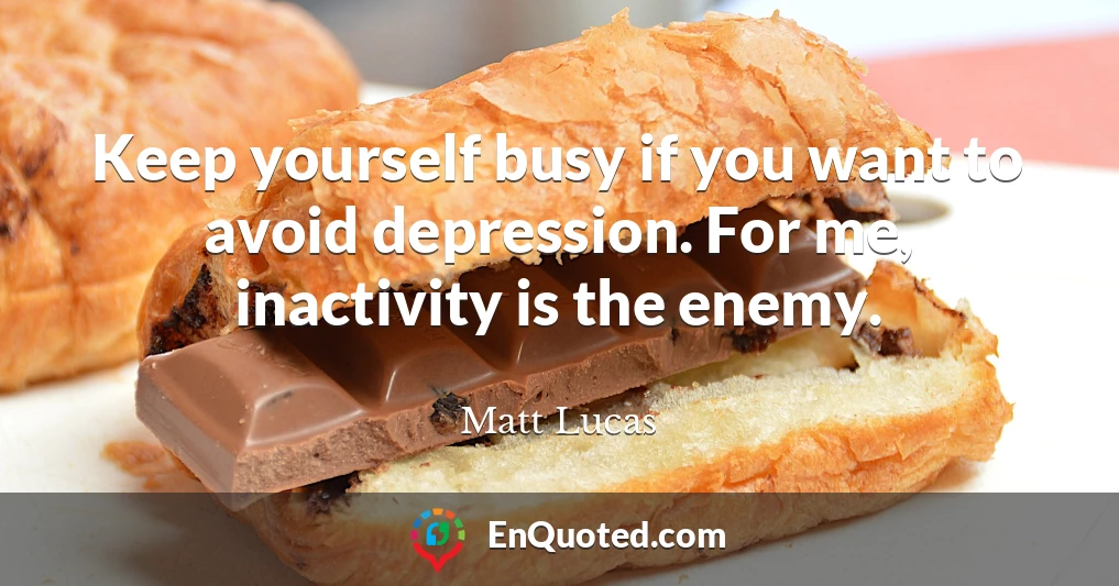 Keep yourself busy if you want to avoid depression. For me, inactivity is the enemy.