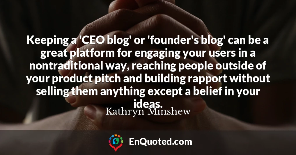 Keeping a 'CEO blog' or 'founder's blog' can be a great platform for engaging your users in a nontraditional way, reaching people outside of your product pitch and building rapport without selling them anything except a belief in your ideas.