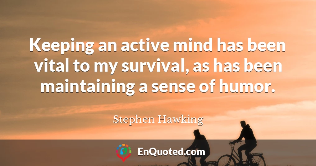 Keeping an active mind has been vital to my survival, as has been maintaining a sense of humor.