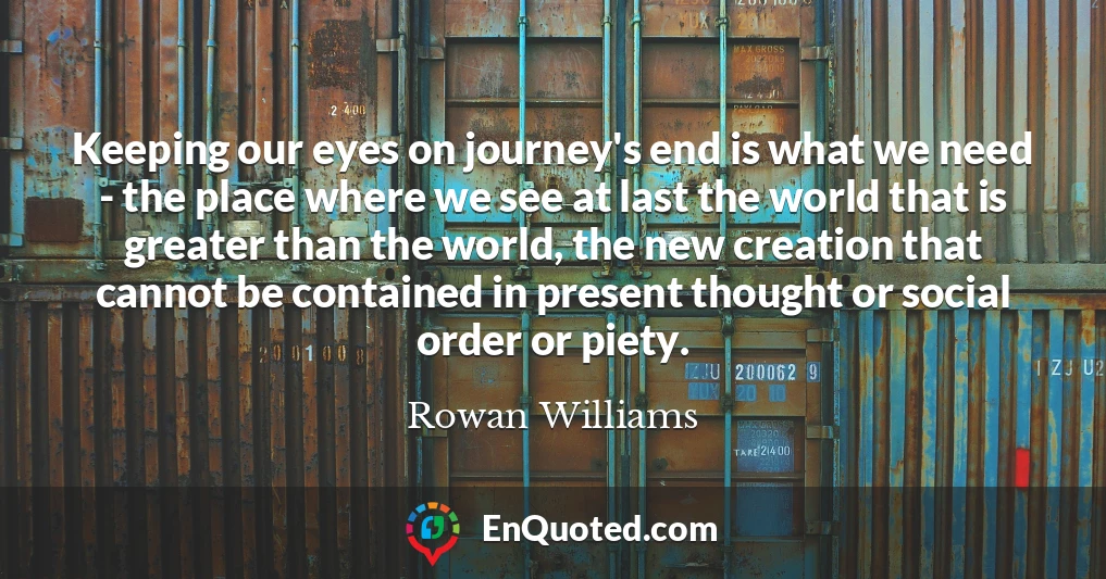 Keeping our eyes on journey's end is what we need - the place where we see at last the world that is greater than the world, the new creation that cannot be contained in present thought or social order or piety.