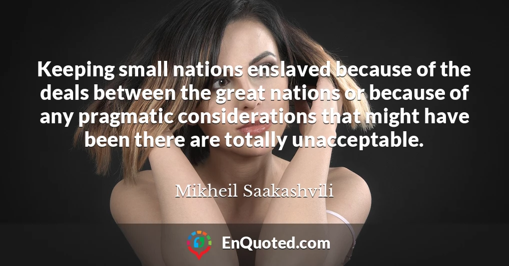 Keeping small nations enslaved because of the deals between the great nations or because of any pragmatic considerations that might have been there are totally unacceptable.