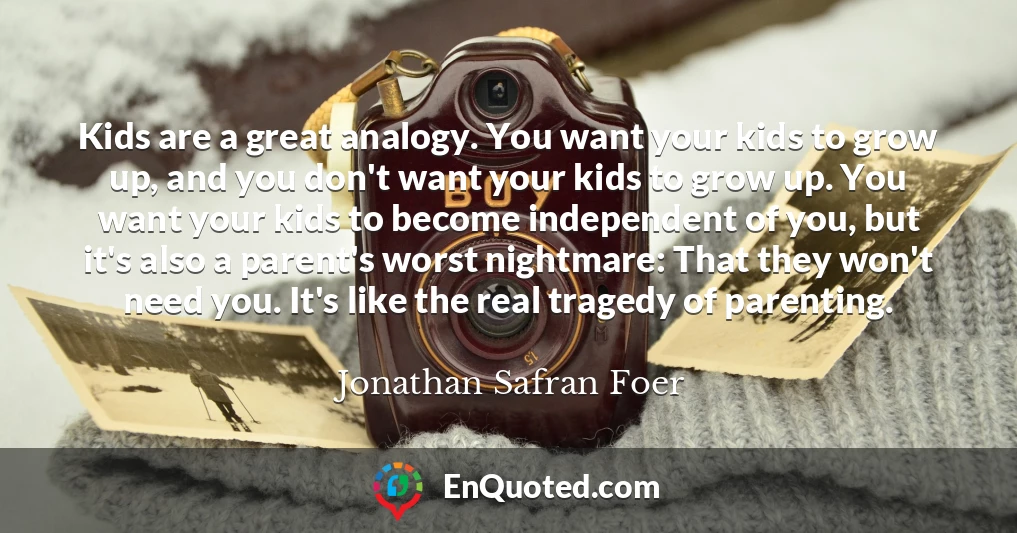 Kids are a great analogy. You want your kids to grow up, and you don't want your kids to grow up. You want your kids to become independent of you, but it's also a parent's worst nightmare: That they won't need you. It's like the real tragedy of parenting.