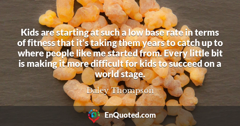 Kids are starting at such a low base rate in terms of fitness that it's taking them years to catch up to where people like me started from. Every little bit is making it more difficult for kids to succeed on a world stage.