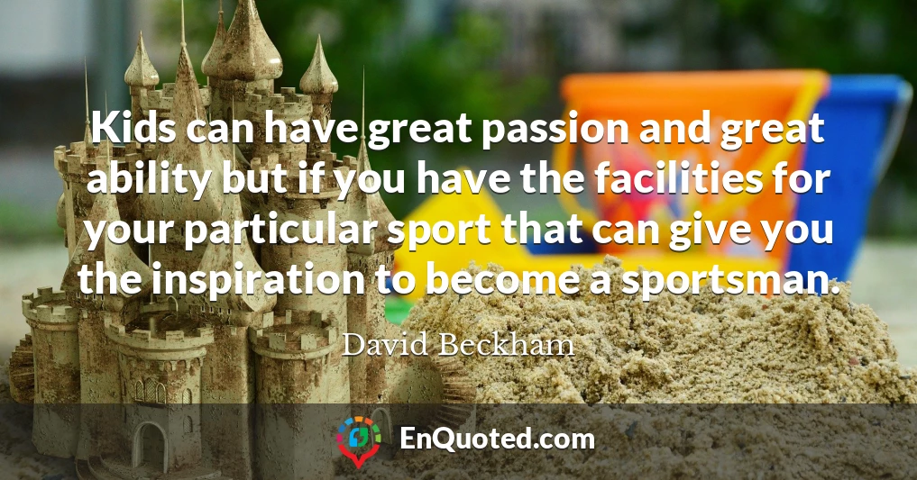 Kids can have great passion and great ability but if you have the facilities for your particular sport that can give you the inspiration to become a sportsman.