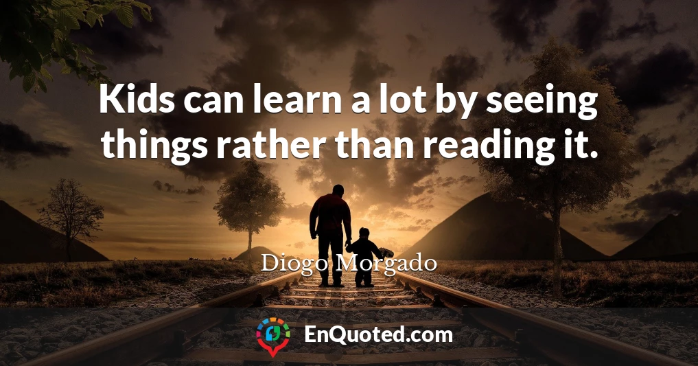 Kids can learn a lot by seeing things rather than reading it.