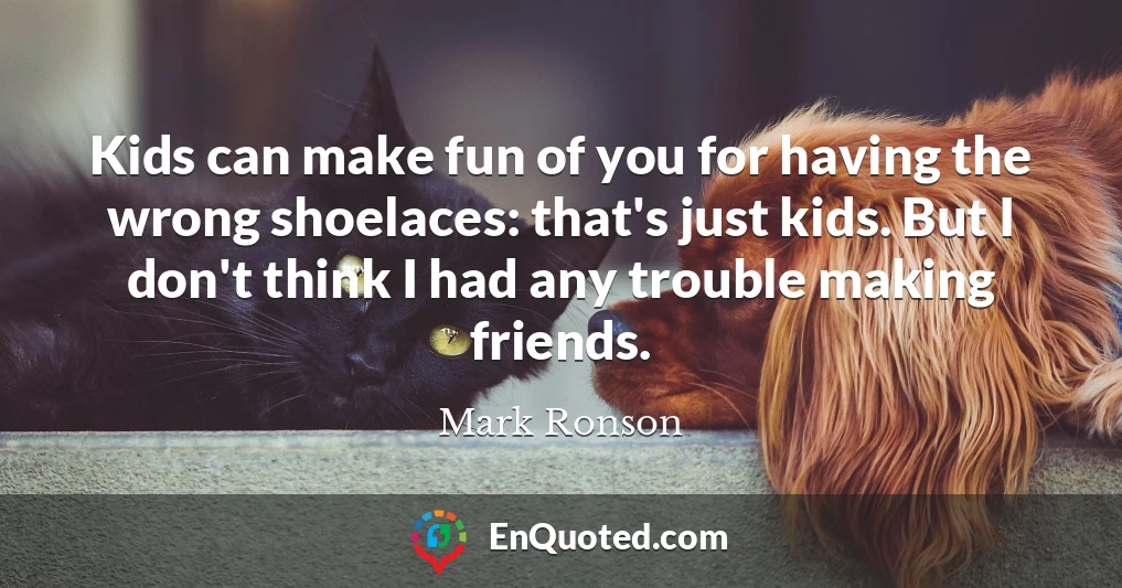 Kids can make fun of you for having the wrong shoelaces: that's just kids. But I don't think I had any trouble making friends.