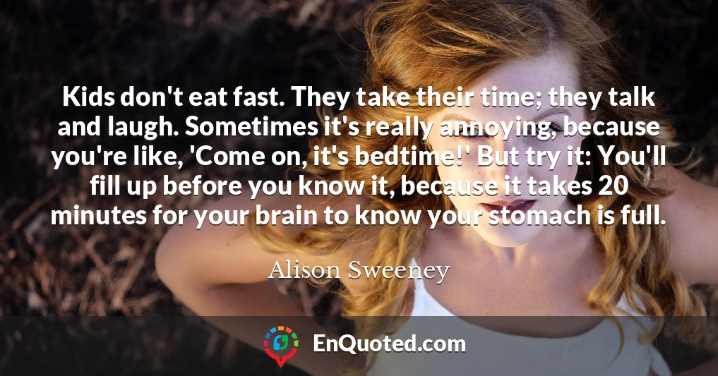 Kids don't eat fast. They take their time; they talk and laugh. Sometimes it's really annoying, because you're like, 'Come on, it's bedtime!' But try it: You'll fill up before you know it, because it takes 20 minutes for your brain to know your stomach is full.