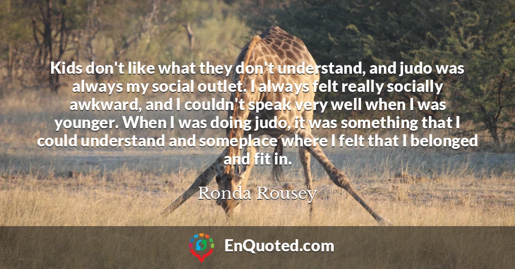 Kids don't like what they don't understand, and judo was always my social outlet. I always felt really socially awkward, and I couldn't speak very well when I was younger. When I was doing judo, it was something that I could understand and someplace where I felt that I belonged and fit in.