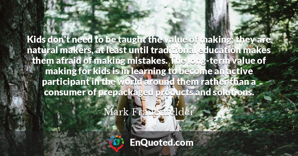Kids don't need to be taught the value of making; they are natural makers, at least until traditional education makes them afraid of making mistakes. The long-term value of making for kids is in learning to become an active participant in the world around them rather than a consumer of prepackaged products and solutions.