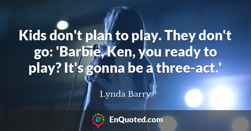 Kids don't plan to play. They don't go: 'Barbie, Ken, you ready to play? It's gonna be a three-act.'