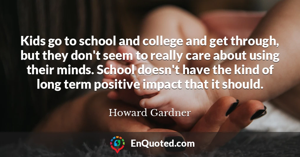 Kids go to school and college and get through, but they don't seem to really care about using their minds. School doesn't have the kind of long term positive impact that it should.