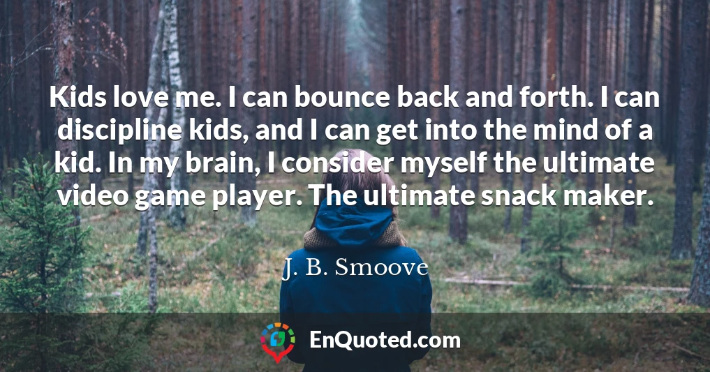 Kids love me. I can bounce back and forth. I can discipline kids, and I can get into the mind of a kid. In my brain, I consider myself the ultimate video game player. The ultimate snack maker.