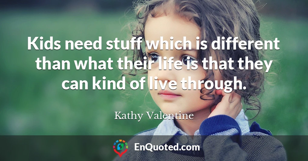 Kids need stuff which is different than what their life is that they can kind of live through.
