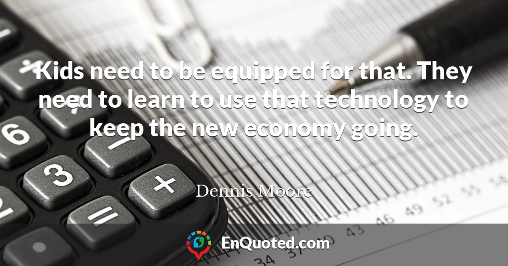 Kids need to be equipped for that. They need to learn to use that technology to keep the new economy going.