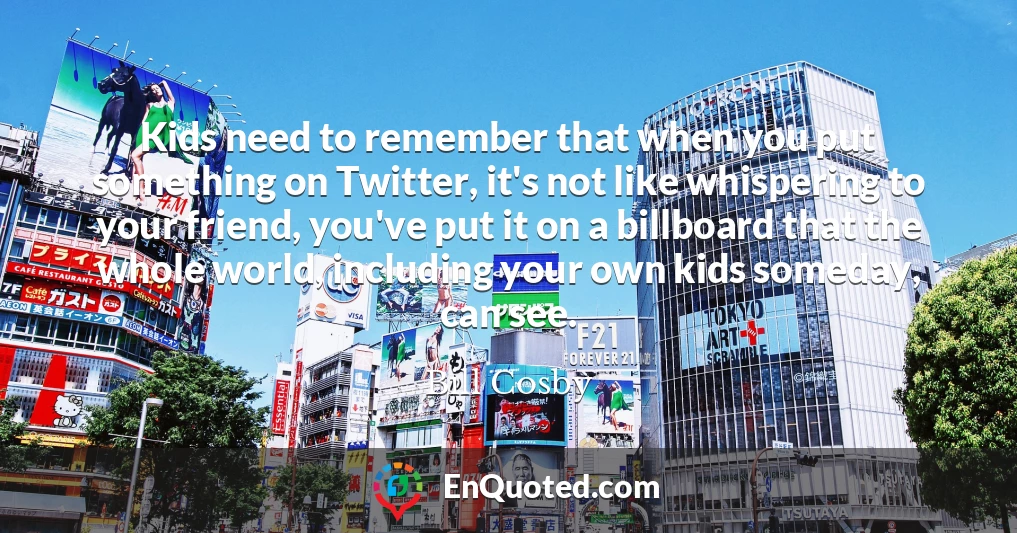 Kids need to remember that when you put something on Twitter, it's not like whispering to your friend, you've put it on a billboard that the whole world, including your own kids someday, can see.