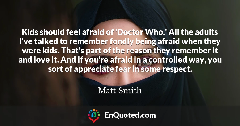 Kids should feel afraid of 'Doctor Who.' All the adults I've talked to remember fondly being afraid when they were kids. That's part of the reason they remember it and love it. And if you're afraid in a controlled way, you sort of appreciate fear in some respect.