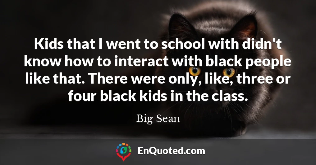 Kids that I went to school with didn't know how to interact with black people like that. There were only, like, three or four black kids in the class.