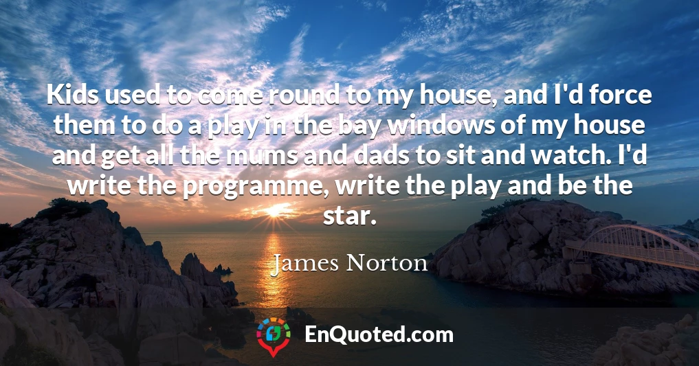 Kids used to come round to my house, and I'd force them to do a play in the bay windows of my house and get all the mums and dads to sit and watch. I'd write the programme, write the play and be the star.