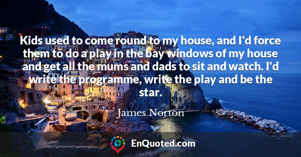 Kids used to come round to my house, and I'd force them to do a play in the bay windows of my house and get all the mums and dads to sit and watch. I'd write the programme, write the play and be the star.