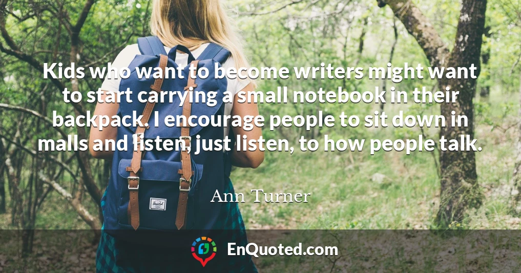 Kids who want to become writers might want to start carrying a small notebook in their backpack. I encourage people to sit down in malls and listen, just listen, to how people talk.