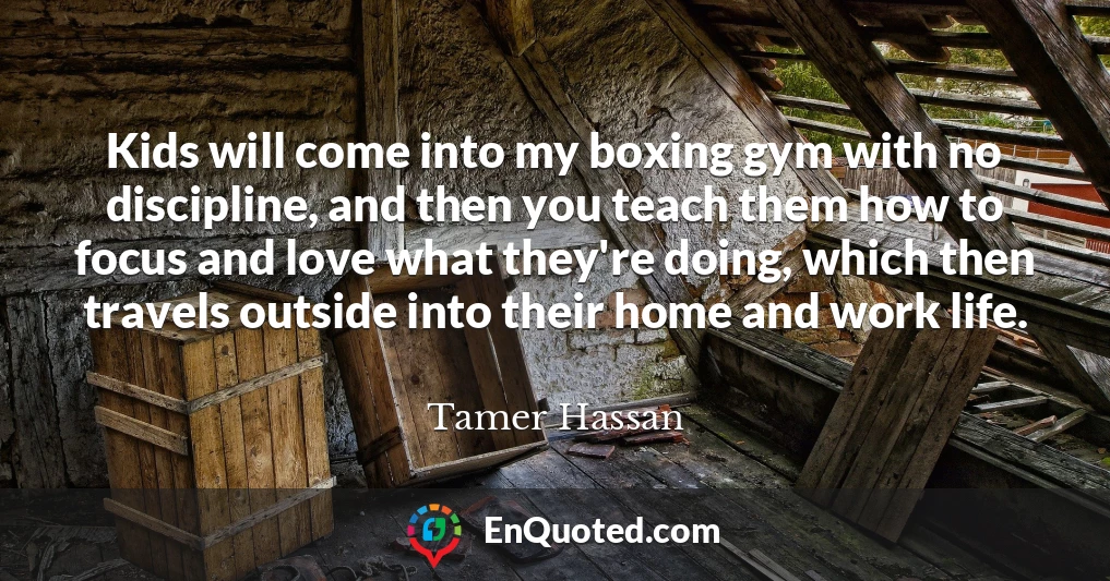 Kids will come into my boxing gym with no discipline, and then you teach them how to focus and love what they're doing, which then travels outside into their home and work life.