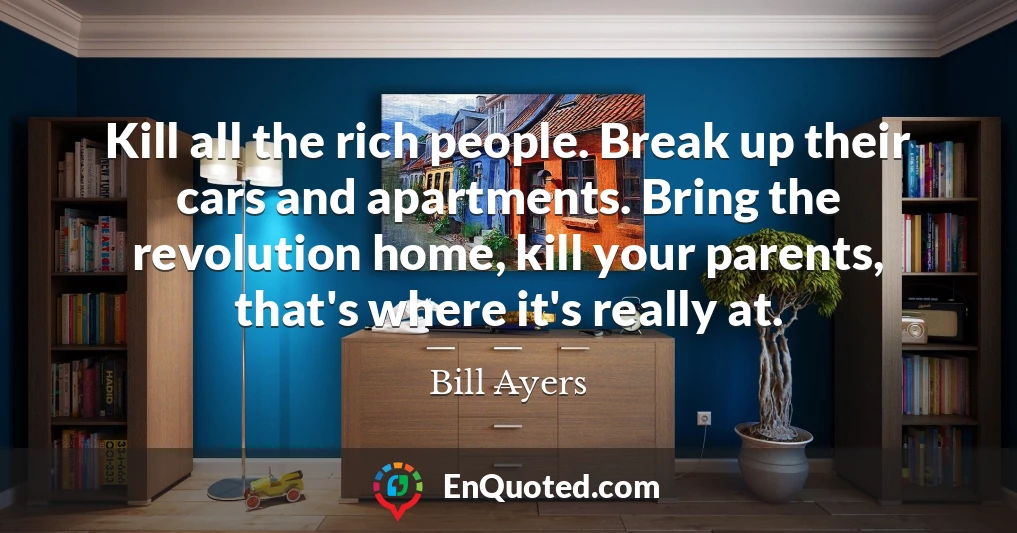 Kill all the rich people. Break up their cars and apartments. Bring the revolution home, kill your parents, that's where it's really at.