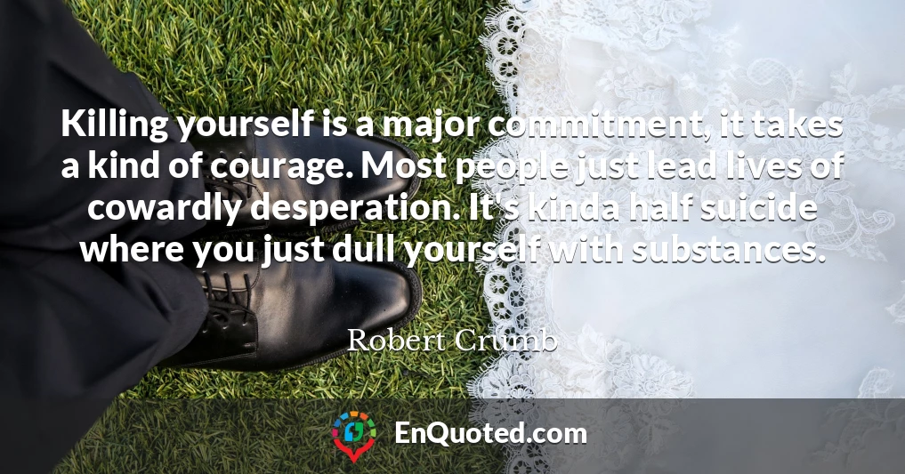 Killing yourself is a major commitment, it takes a kind of courage. Most people just lead lives of cowardly desperation. It's kinda half suicide where you just dull yourself with substances.