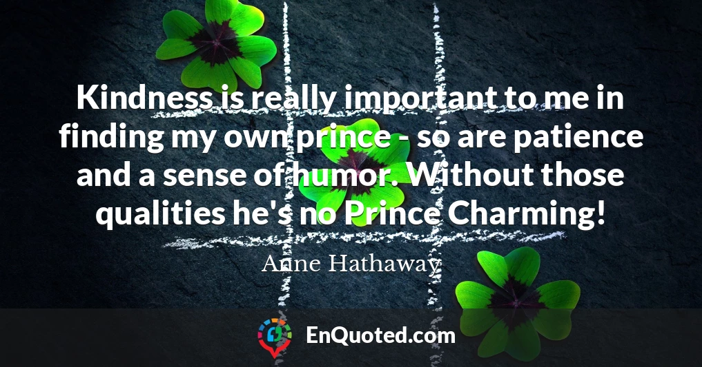 Kindness is really important to me in finding my own prince - so are patience and a sense of humor. Without those qualities he's no Prince Charming!