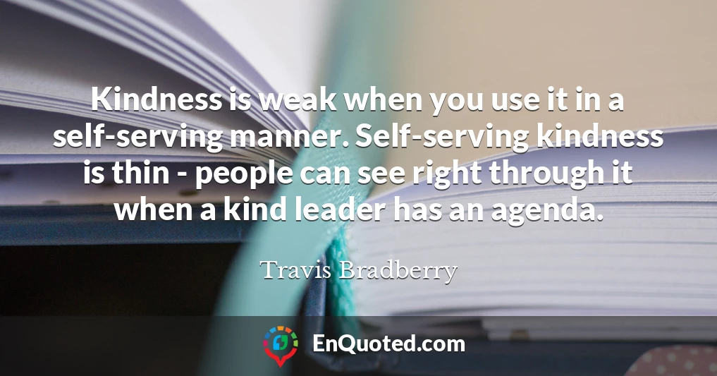 Kindness is weak when you use it in a self-serving manner. Self-serving kindness is thin - people can see right through it when a kind leader has an agenda.