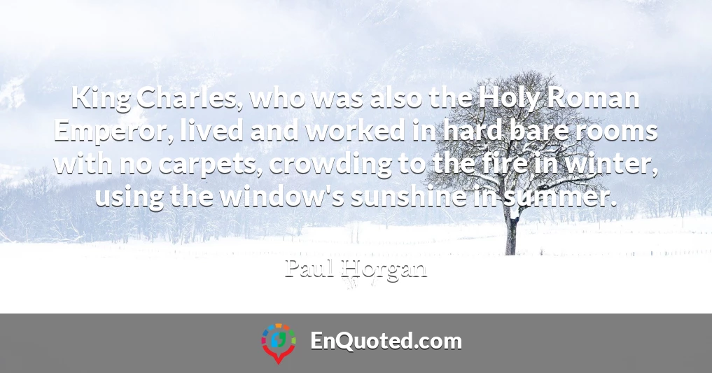 King Charles, who was also the Holy Roman Emperor, lived and worked in hard bare rooms with no carpets, crowding to the fire in winter, using the window's sunshine in summer.