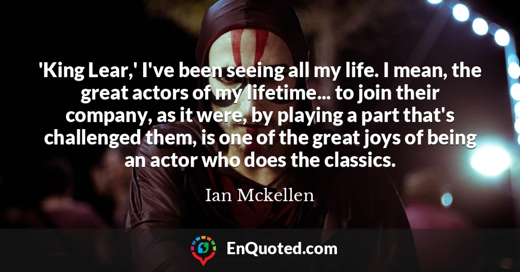 'King Lear,' I've been seeing all my life. I mean, the great actors of my lifetime... to join their company, as it were, by playing a part that's challenged them, is one of the great joys of being an actor who does the classics.