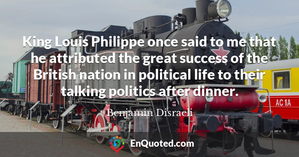 King Louis Philippe once said to me that he attributed the great success of the British nation in political life to their talking politics after dinner.