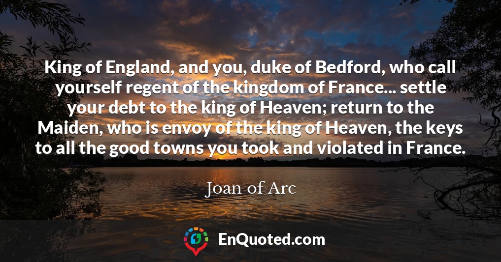 King of England, and you, duke of Bedford, who call yourself regent of the kingdom of France... settle your debt to the king of Heaven; return to the Maiden, who is envoy of the king of Heaven, the keys to all the good towns you took and violated in France.