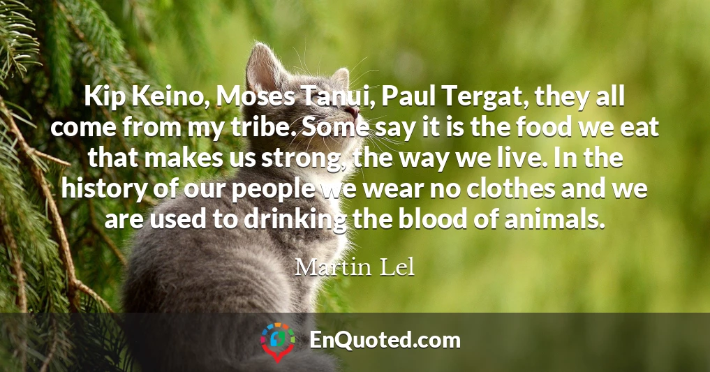 Kip Keino, Moses Tanui, Paul Tergat, they all come from my tribe. Some say it is the food we eat that makes us strong, the way we live. In the history of our people we wear no clothes and we are used to drinking the blood of animals.