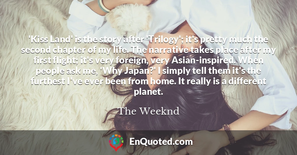 'Kiss Land' is the story after 'Trilogy'; it's pretty much the second chapter of my life. The narrative takes place after my first flight; it's very foreign, very Asian-inspired. When people ask me, 'Why Japan?' I simply tell them it's the furthest I've ever been from home. It really is a different planet.