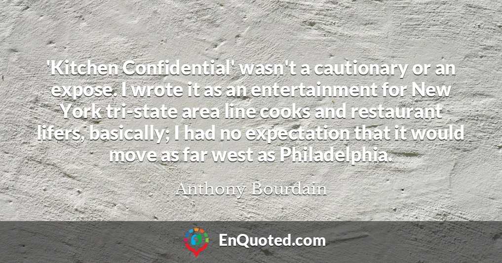 'Kitchen Confidential' wasn't a cautionary or an expose. I wrote it as an entertainment for New York tri-state area line cooks and restaurant lifers, basically; I had no expectation that it would move as far west as Philadelphia.