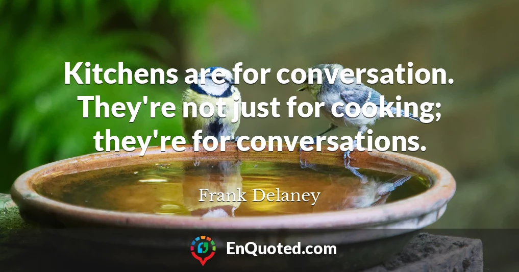 Kitchens are for conversation. They're not just for cooking; they're for conversations.