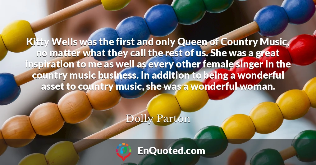 Kitty Wells was the first and only Queen of Country Music, no matter what they call the rest of us. She was a great inspiration to me as well as every other female singer in the country music business. In addition to being a wonderful asset to country music, she was a wonderful woman.