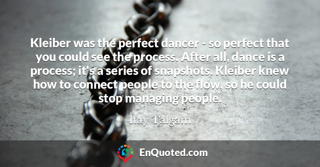 Kleiber was the perfect dancer - so perfect that you could see the process. After all, dance is a process; it's a series of snapshots. Kleiber knew how to connect people to the flow, so he could stop managing people.