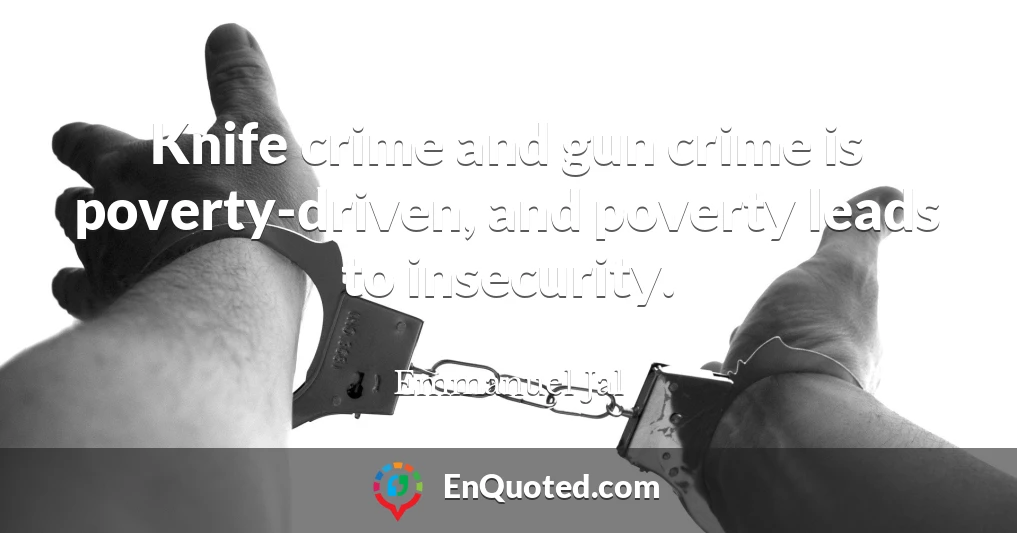 Knife crime and gun crime is poverty-driven, and poverty leads to insecurity.