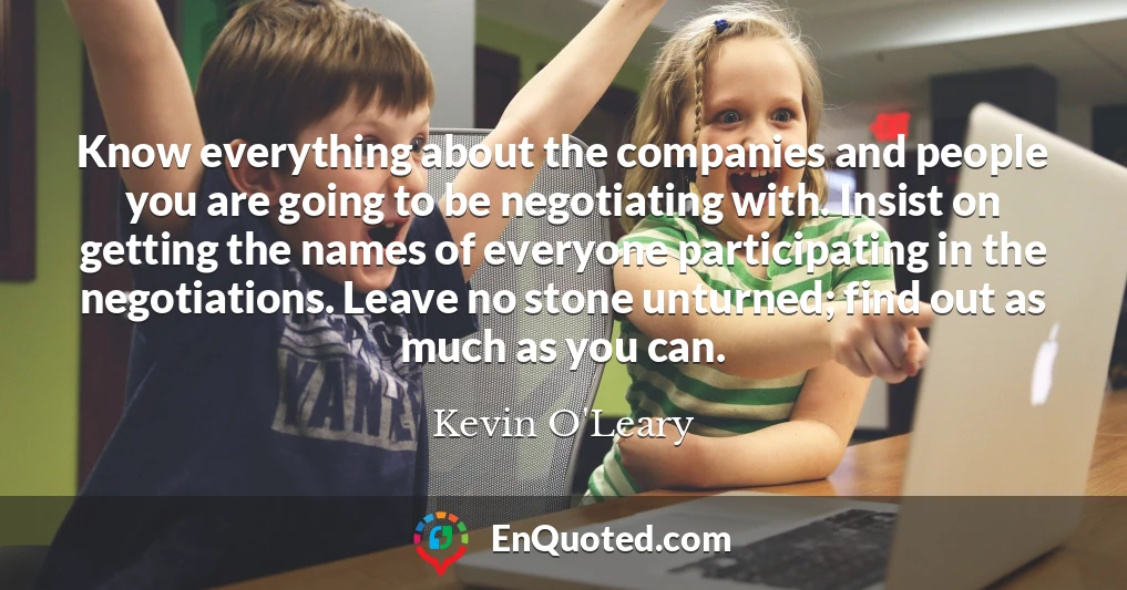 Know everything about the companies and people you are going to be negotiating with. Insist on getting the names of everyone participating in the negotiations. Leave no stone unturned; find out as much as you can.