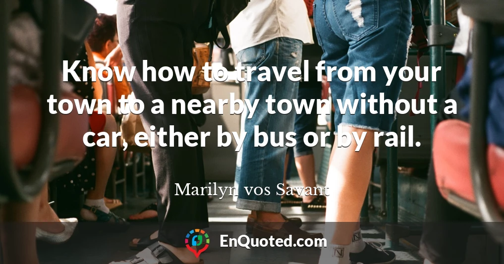 Know how to travel from your town to a nearby town without a car, either by bus or by rail.