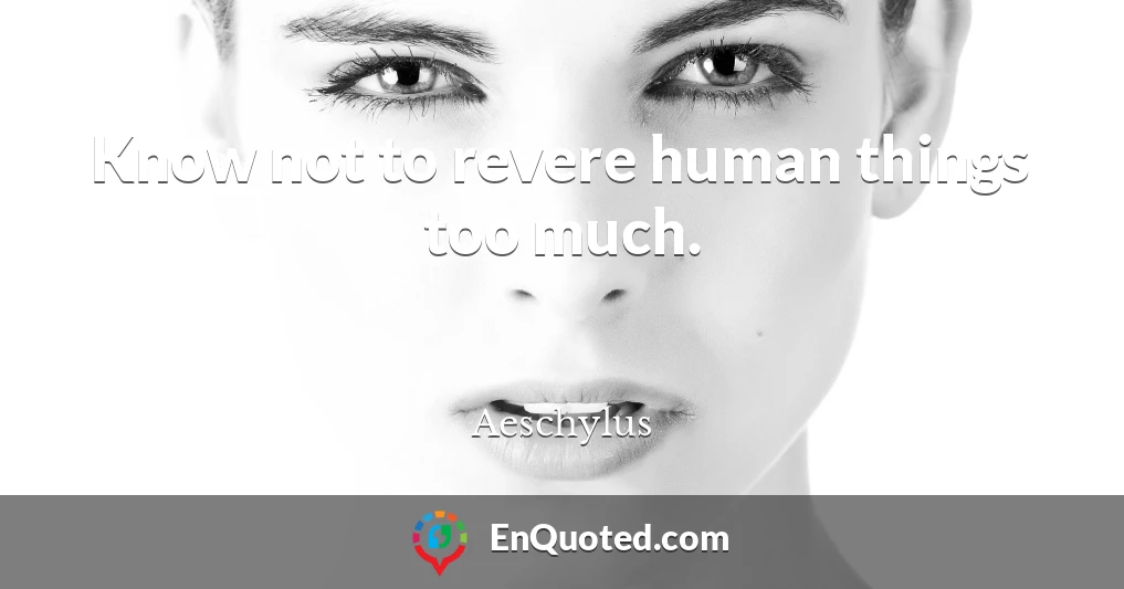 Know not to revere human things too much.